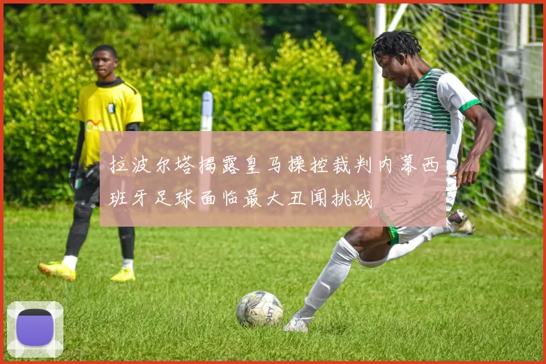 拉波尔塔揭露皇马操控裁判内幕西班牙足球面临最大丑闻挑战