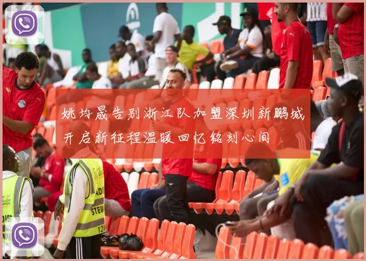 姚均晟告别浙江队加盟深圳新鹏城开启新征程温暖回忆铭刻心间