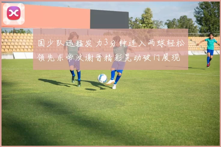 国少队迅猛发力3分钟连入两球轻松领先东帝汶谢晋精彩晃动破门展现实力