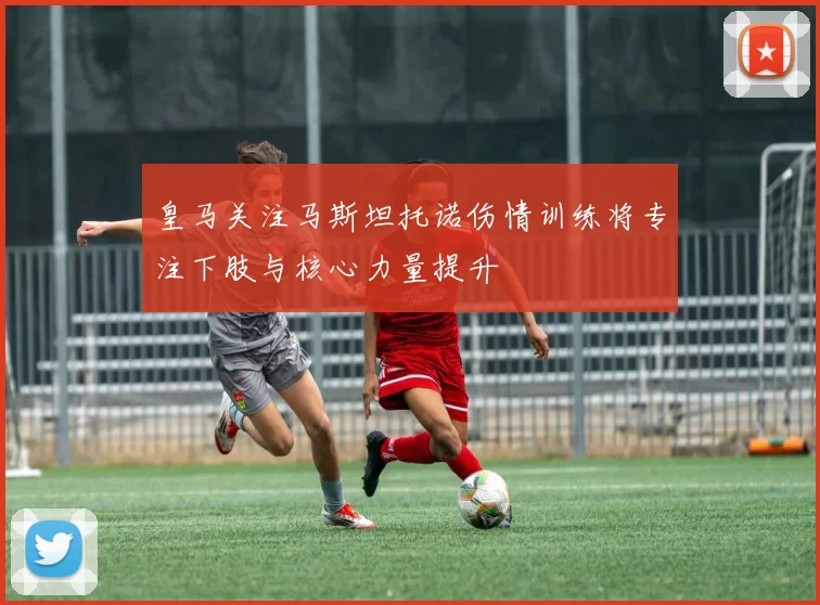 皇马关注马斯坦托诺伤情训练将专注下肢与核心力量提升