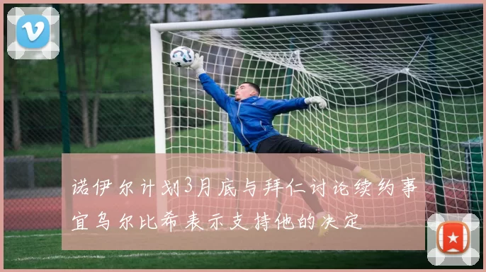 诺伊尔计划3月底与拜仁讨论续约事宜乌尔比希表示支持他的决定