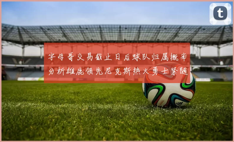 字母哥交易截止日后球队归属概率分析雄鹿领先尼克斯热火勇士紧随其后