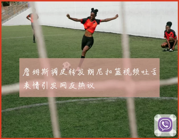 詹姆斯调皮转发朗尼扣篮视频吐舌表情引发网友热议