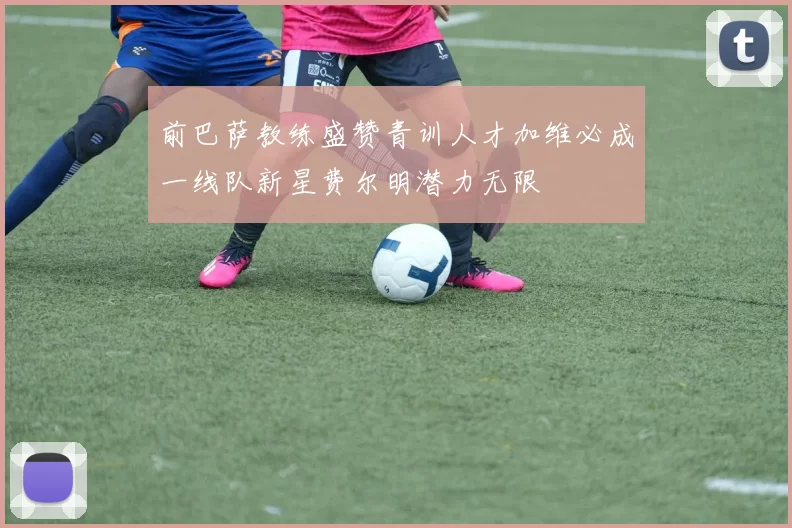 前巴萨教练盛赞青训人才加维必成一线队新星费尔明潜力无限