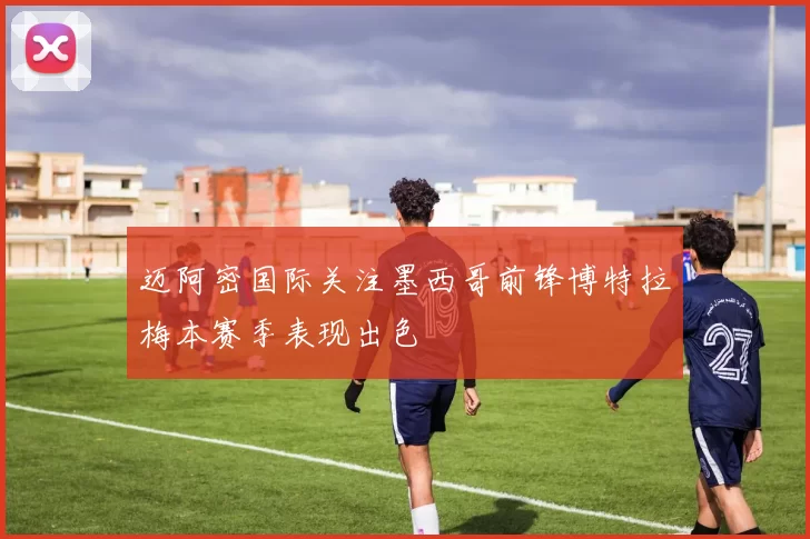 迈阿密国际关注墨西哥前锋博特拉梅本赛季表现出色