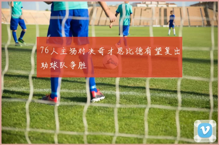 76人主场对决奇才恩比德有望复出助球队争胜
