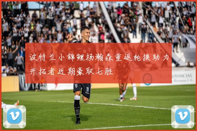 波特兰小锦鲤杨瀚森重返轮换助力开拓者近期豪取七胜