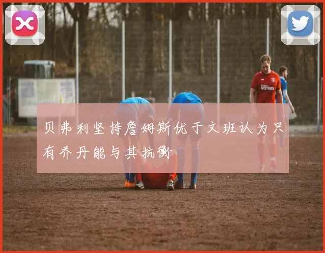 贝弗利坚持詹姆斯优于文班认为只有乔丹能与其抗衡