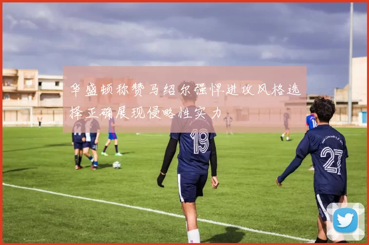 华盛顿称赞马绍尔强悍进攻风格选择正确展现侵略性实力