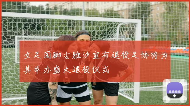 女足国脚古雅沙宣布退役足协将为其举办盛大退役仪式