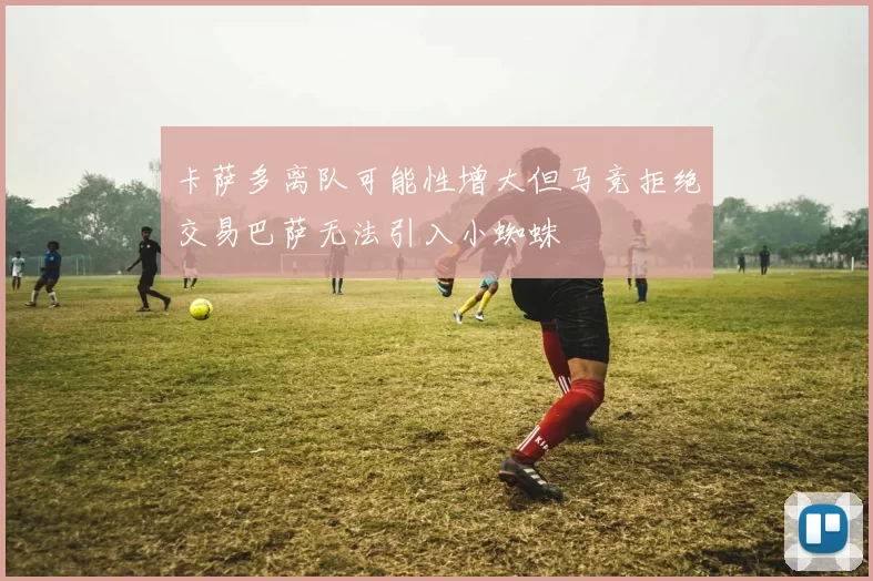 卡萨多离队可能性增大但马竞拒绝交易巴萨无法引入小蜘蛛