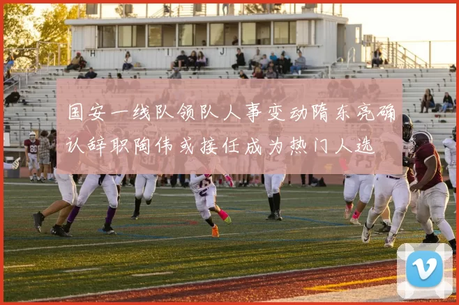 国安一线队领队人事变动隋东亮确认辞职陶伟或接任成为热门人选