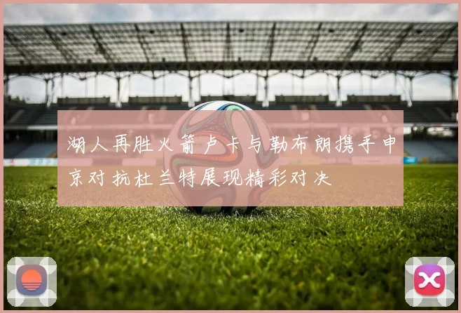湖人再胜火箭卢卡与勒布朗携手申京对抗杜兰特展现精彩对决