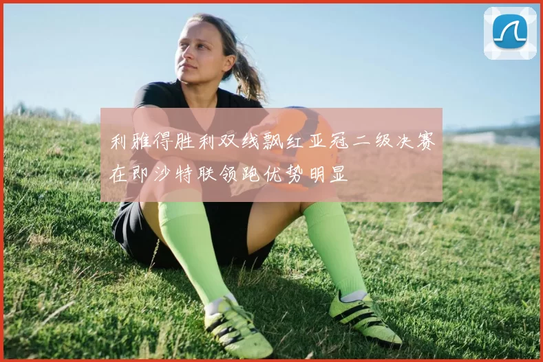 利雅得胜利双线飘红亚冠二级决赛在即沙特联领跑优势明显