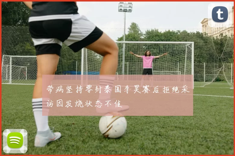带病坚持零封泰国李昊赛后拒绝采访因发烧状态不佳